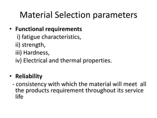 Material Selection parameters
• Functional requirements
i) fatigue characteristics,
ii) strength,
iii) Hardness,
iv) Electrical and thermal properties.
• Reliability
- consistency with which the material will meet all
the products requirement throughout its service
life
 