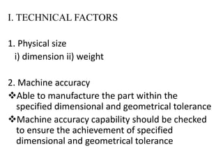 I. TECHNICAL FACTORS
1. Physical size
i) dimension ii) weight
2. Machine accuracy
Able to manufacture the part within the
specified dimensional and geometrical tolerance
Machine accuracy capability should be checked
to ensure the achievement of specified
dimensional and geometrical tolerance
 