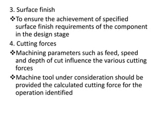 3. Surface finish
To ensure the achievement of specified
surface finish requirements of the component
in the design stage
4. Cutting forces
Machining parameters such as feed, speed
and depth of cut influence the various cutting
forces
Machine tool under consideration should be
provided the calculated cutting force for the
operation identified
 