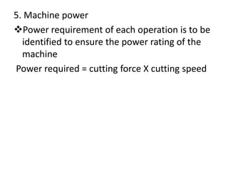 5. Machine power
Power requirement of each operation is to be
identified to ensure the power rating of the
machine
Power required = cutting force X cutting speed
 