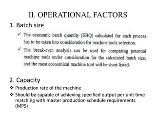 II. OPERATIONAL FACTORS
1. Batch size
2. Capacity
 Production rate of the machine
 Should be capable of achieving specified output per unit time
matching with master production schedule requirements
(MPS)
 