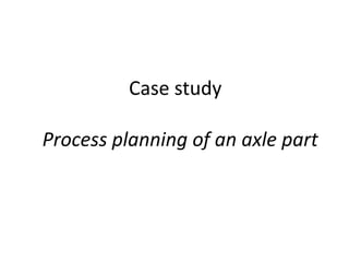 Case study
Process planning of an axle part
 