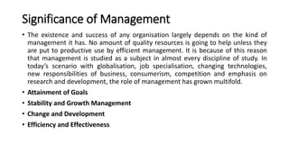 Significance of Management
• The existence and success of any organisation largely depends on the kind of
management it has. No amount of quality resources is going to help unless they
are put to productive use by efficient management. It is because of this reason
that management is studied as a subject in almost every discipline of study. In
today’s scenario with globalisation, job specialisation, changing technologies,
new responsibilities of business, consumerism, competition and emphasis on
research and development, the role of management has grown multifold.
• Attainment of Goals
• Stability and Growth Management
• Change and Development
• Efficiency and Effectiveness
 