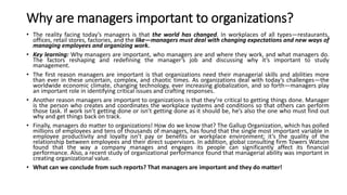 Why are managers important to organizations?
• The reality facing today’s managers is that the world has changed. In workplaces of all types—restaurants,
offices, retail stores, factories, and the like—managers must deal with changing expectations and new ways of
managing employees and organizing work.
• Key learning: Why managers are important, who managers are and where they work, and what managers do.
The factors reshaping and redefining the manager’s job and discussing why it’s important to study
management.
• The first reason managers are important is that organizations need their managerial skills and abilities more
than ever in these uncertain, complex, and chaotic times. As organizations deal with today’s challenges—the
worldwide economic climate, changing technology, ever increasing globalization, and so forth—managers play
an important role in identifying critical issues and crafting responses.
• Another reason managers are important to organizations is that they’re critical to getting things done. Manager
is the person who creates and coordinates the workplace systems and conditions so that others can perform
those task. If work isn’t getting done or isn’t getting done as it should be, he’s also the one who must find out
why and get things back on track.
• Finally, managers do matter to organizations! How do we know that? The Gallup Organization, which has polled
millions of employees and tens of thousands of managers, has found that the single most important variable in
employee productivity and loyalty isn’t pay or benefits or workplace environment; it’s the quality of the
relationship between employees and their direct supervisors. In addition, global consulting firm Towers Watson
found that the way a company manages and engages its people can significantly affect its financial
performance. Also, a recent study of organizational performance found that managerial ability was important in
creating organizational value.
• What can we conclude from such reports? That managers are important and they do matter!
 