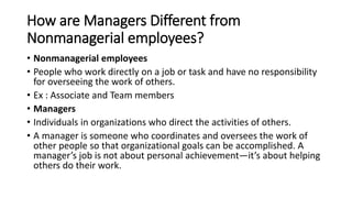 How are Managers Different from
Nonmanagerial employees?
• Nonmanagerial employees
• People who work directly on a job or task and have no responsibility
for overseeing the work of others.
• Ex : Associate and Team members
• Managers
• Individuals in organizations who direct the activities of others.
• A manager is someone who coordinates and oversees the work of
other people so that organizational goals can be accomplished. A
manager’s job is not about personal achievement—it’s about helping
others do their work.
 
