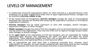 LEVELS OF MANAGEMENT
• In traditionally structured organizations (which are often pictured as a pyramid because more
employees are at lower organizational levels than at upper organizational levels), managers can
be classified as first-line, middle, or top.
• At the lowest level of management, first-line managers manage the work of nonmanagerial
employees who typically are involved with producing the organization’s products or servicing the
organization’s customers.
• First-line managers may be called supervisors or even shift managers, district managers,
department managers, or office managers.
• Middle managers manage the work of first-line managers and can be found between the lowest
and top levels of the organization. They may have titles such as regional manager, project leader,
store manager, or division manager.
• At the upper levels of the organization are the top managers, who are responsible for making
organization-wide decisions and establishing the plans and goals that affect the entire
organization. These individuals typically have titles such as executive vice president, president,
managing director, chief operating officer, or chief executive officer.
• Not all organizations get work done with a traditional pyramidal form, however. Some
organizations, for example, are more loosely configured with work being done by ever-changing
teams of employees who move from one project to another as work demands arise.
 