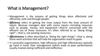 What is Management?
• Management is the process of getting things done effectively and
efficiently ,with and through people.
• Efficiency refers to getting the most output from the least amount of
inputs. Because managers deal with scarce inputs—including resources
such as people, money, and equipment—they’re concerned with the
efficient use of those resources. It’s often referred to as “doing things
right”—that is, not wasting resources.
• Effectiveness is often described as “doing the right things”—that is, doing
those work activities that will help the organization reach its goals
• In successful organizations, high efficiency and high effectiveness typically
go hand in hand. Poor management (which leads to poor performance)
usually involves being inefficient and ineffective.
 