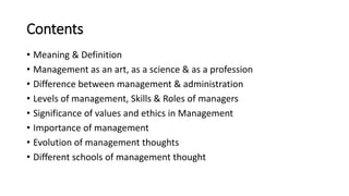 Contents
• Meaning & Definition
• Management as an art, as a science & as a profession
• Difference between management & administration
• Levels of management, Skills & Roles of managers
• Significance of values and ethics in Management
• Importance of management
• Evolution of management thoughts
• Different schools of management thought
 