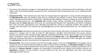 CONTD…
• The diverse roles played by managers in discharging their duties have been summarised by Henry Mintzberg in the late
1960s, under three broad headings: interpersonal roles, informational roles and decisional roles. Let us understand them
one by one.
• Interpersonal Role: Three interpersonal roles help the manager keep the organisation running smoothly. Managers play
the figurehead role when they perform duties that are ceremonial and symbolic in nature. These include greeting the
visitors, attending social functions involving their subordinates (like weddings, funerals), handing out merit certificates to
workers showing promise etc. The leadership role includes hiring, training, motivating and disciplining employees.
Managers play the liaison role when they serve as a connecting link between their organisation and others or between
their units and other organisational units. Mintzberg described this activity as contacting outsiders who provide the
manager with information. Such activities like acknowledgements of mail, external board work, etc., are included in this
category.
• Informational Role: Mintzberg mentioned that receiving and communicating information are perhaps the most important
aspects of a manager’s job. In order to make the right decisions, managers need information from various sources.
Typically, this activity is done through reading magazines and talking with others to learn about changes in the customers’
tastes, competitors’ moves and the like. Mintzberg called this the monitor role. In the disseminator role, the manager
distributes important information to subordinates that would otherwise be inaccessible to them. Managers also perform
the spokesperson role when they represent the organisation to outsiders.
• Decisional Role: There are four decision roles that the manager adopts. In the role of entrepreneur, the manager tries to
improve the unit. He initiates planned changes to adapt to environmental challenges. As disturbance handlers, managers
respond to situations that are beyond their control such as strikes, shortages of materials, complaints, grievances, etc. In
the role of a resource allocator, managers are responsible for allocating human, physical and monetary resources. As
negotiators, managers not only mediate in internal conflicts but also carry out negotiations with other units to gain
advantages for their own unit.
 