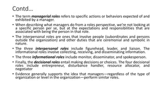 Contd…
• The term managerial roles refers to specific actions or behaviors expected of and
exhibited by a manager.
• When describing what managers do from a roles perspective, we’re not looking at
a specific person per se, but at the expectations and responsibilities that are
associated with being the person in that role.
• The interpersonal roles are ones that involve people (subordinates and persons
outside the organization) and other duties that are ceremonial and symbolic in
nature.
• The three interpersonal roles include figurehead, leader, and liaison. The
informational roles involve collecting, receiving, and disseminating information.
• The three informational roles include monitor, disseminator, and spokesperson.
• Finally, the decisional roles entail making decisions or choices. The four decisional
roles include entrepreneur, disturbance handler, resource allocator, and
negotiator
• Evidence generally supports the idea that managers—regardless of the type of
organization or level in the organization—perform similar roles.
 