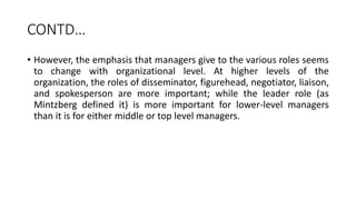 CONTD…
• However, the emphasis that managers give to the various roles seems
to change with organizational level. At higher levels of the
organization, the roles of disseminator, figurehead, negotiator, liaison,
and spokesperson are more important; while the leader role (as
Mintzberg defined it) is more important for lower-level managers
than it is for either middle or top level managers.
 