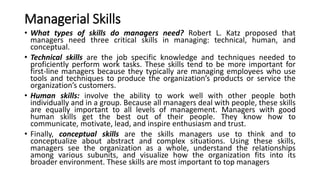 Managerial Skills
• What types of skills do managers need? Robert L. Katz proposed that
managers need three critical skills in managing: technical, human, and
conceptual.
• Technical skills are the job specific knowledge and techniques needed to
proficiently perform work tasks. These skills tend to be more important for
first-line managers because they typically are managing employees who use
tools and techniques to produce the organization’s products or service the
organization’s customers.
• Human skills: involve the ability to work well with other people both
individually and in a group. Because all managers deal with people, these skills
are equally important to all levels of management. Managers with good
human skills get the best out of their people. They know how to
communicate, motivate, lead, and inspire enthusiasm and trust.
• Finally, conceptual skills are the skills managers use to think and to
conceptualize about abstract and complex situations. Using these skills,
managers see the organization as a whole, understand the relationships
among various subunits, and visualize how the organization fits into its
broader environment. These skills are most important to top managers
 