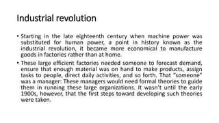 Industrial revolution
• Starting in the late eighteenth century when machine power was
substituted for human power, a point in history known as the
industrial revolution, it became more economical to manufacture
goods in factories rather than at home.
• These large efficient factories needed someone to forecast demand,
ensure that enough material was on hand to make products, assign
tasks to people, direct daily activities, and so forth. That “someone”
was a manager: These managers would need formal theories to guide
them in running these large organizations. It wasn’t until the early
1900s, however, that the first steps toward developing such theories
were taken.
 