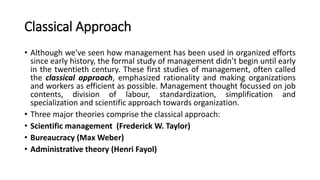 Classical Approach
• Although we’ve seen how management has been used in organized efforts
since early history, the formal study of management didn’t begin until early
in the twentieth century. These first studies of management, often called
the classical approach, emphasized rationality and making organizations
and workers as efficient as possible. Management thought focussed on job
contents, division of labour, standardization, simplification and
specialization and scientific approach towards organization.
• Three major theories comprise the classical approach:
• Scientific management (Frederick W. Taylor)
• Bureaucracy (Max Weber)
• Administrative theory (Henri Fayol)
 
