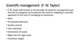 Scientific management (F. W. Taylor)
• F. W. Taylor well-known as the founder of scientific management was
the first to recognize and emphasis the need for adopting a scientific
approach to the task of managing an enterprise.
• Aims
• Increased production
• Quality control
• Cost reduction
• Elimination of waste
• Right men for right work
• Incentives wages
 