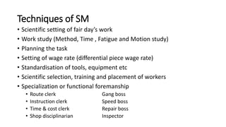 Techniques of SM
• Scientific setting of fair day’s work
• Work study (Method, Time , Fatigue and Motion study)
• Planning the task
• Setting of wage rate (differential piece wage rate)
• Standardisation of tools, equipment etc
• Scientific selection, training and placement of workers
• Specialization or functional foremanship
• Route clerk Gang boss
• Instruction clerk Speed boss
• Time & cost clerk Repair boss
• Shop disciplinarian Inspector
 