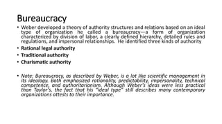 Bureaucracy
• Weber developed a theory of authority structures and relations based on an ideal
type of organization he called a bureaucracy—a form of organization
characterized by division of labor, a clearly defined hierarchy, detailed rules and
regulations, and impersonal relationships. He identified three kinds of authority
• Rational legal authority
• Traditional authority
• Charismatic authority
• Note: Bureaucracy, as described by Weber, is a lot like scientific management in
its ideology. Both emphasized rationality, predictability, impersonality, technical
competence, and authoritarianism. Although Weber’s ideas were less practical
than Taylor’s, the fact that his “ideal type” still describes many contemporary
organizations attests to their importance.
 