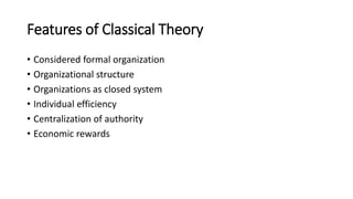 Features of Classical Theory
• Considered formal organization
• Organizational structure
• Organizations as closed system
• Individual efficiency
• Centralization of authority
• Economic rewards
 