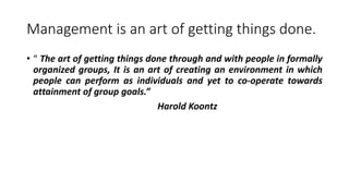 Management is an art of getting things done.
• “ The art of getting things done through and with people in formally
organized groups, It is an art of creating an environment in which
people can perform as individuals and yet to co-operate towards
attainment of group goals.”
Harold Koontz
 