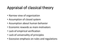Appraisal of classical theory
• Narrow view of organization
• Assumption of closed system
• Assumption about human behavior
• Economic rewards as main motivators
• Lack of empirical verification
• Lack of universality of principles
• Excessive emphasis on rules and regulations
 