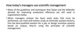 How today’s managers use scientific management
• Many of the guidelines and techniques that Taylor and the Gilbreths
devised for improving production efficiency are still used in
organizations today.
• When managers analyze the basic work tasks that must be
performed, use time-and-motion study to eliminate wasted motions,
hire the best-qualified workers for a job, or design incentive systems
based on output, they’re using the principles of scientific
management.
 