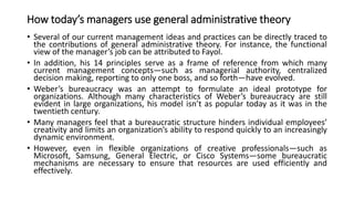 How today’s managers use general administrative theory
• Several of our current management ideas and practices can be directly traced to
the contributions of general administrative theory. For instance, the functional
view of the manager’s job can be attributed to Fayol.
• In addition, his 14 principles serve as a frame of reference from which many
current management concepts—such as managerial authority, centralized
decision making, reporting to only one boss, and so forth—have evolved.
• Weber’s bureaucracy was an attempt to formulate an ideal prototype for
organizations. Although many characteristics of Weber’s bureaucracy are still
evident in large organizations, his model isn’t as popular today as it was in the
twentieth century.
• Many managers feel that a bureaucratic structure hinders individual employees’
creativity and limits an organization’s ability to respond quickly to an increasingly
dynamic environment.
• However, even in flexible organizations of creative professionals—such as
Microsoft, Samsung, General Electric, or Cisco Systems—some bureaucratic
mechanisms are necessary to ensure that resources are used efficiently and
effectively.
 