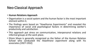 Neo-Classical Approach
• Human Relations Approach
• Organisation is a social system and the human factor is the most important
element within it.
• The findings were based on “Hawthorne Experiments” and revealed the
importance of social and psychological factors in determining worker’s
productivity and satisfaction.
• This approach put stress on communication, interpersonal relations and
informal groups at the work place.
• Eltom Mayo is generally recognized as the father of the Human Relation
School who conducted the Howthrone experiment along with his
associates.(1927-1932)
 