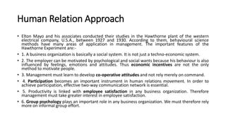Human Relation Approach
• Elton Mayo and his associates conducted their studies in the Hawthorne plant of the western
electrical company, U.S.A., between 1927 and 1930. According to them, behavioural science
methods have many areas of application in management. The important features of the
Hawthorne Experiment are:-
• 1. A business organization is basically a social system. It is not just a techno-economic system.
• 2. The employer can be motivated by psychological and social wants because his behaviour is also
influenced by feelings, emotions and attitudes. Thus economic incentives are not the only
method to motivate people.
• 3. Management must learn to develop co-operative attitudes and not rely merely on command.
• 4. Participation becomes an important instrument in human relations movement. In order to
achieve participation, effective two-way communication network is essential.
• 5. Productivity is linked with employee satisfaction in any business organization. Therefore
management must take greater interest in employee satisfaction.
• 6. Group psychology plays an important role in any business organization. We must therefore rely
more on informal group effort.
 
