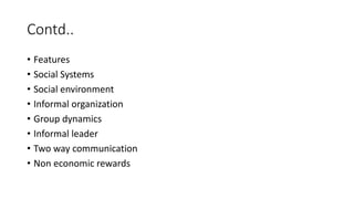 Contd..
• Features
• Social Systems
• Social environment
• Informal organization
• Group dynamics
• Informal leader
• Two way communication
• Non economic rewards
 