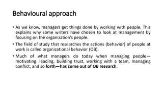 Behavioural approach
• As we know, managers get things done by working with people. This
explains why some writers have chosen to look at management by
focusing on the organization’s people.
• The field of study that researches the actions (behavior) of people at
work is called organizational behavior (OB).
• Much of what managers do today when managing people—
motivating, leading, building trust, working with a team, managing
conflict, and so forth—has come out of OB research.
 