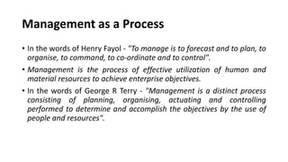 Management as a Process
• In the words of Henry Fayol - "To manage is to forecast and to plan, to
organise, to command, to co-ordinate and to control".
• Management is the process of effective utilization of human and
material resources to achieve enterprise objectives.
• In the words of George R Terry - "Management is a distinct process
consisting of planning, organising, actuating and controlling
performed to determine and accomplish the objectives by the use of
people and resources".
 