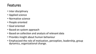 Features
• Inter disciplinary
• Applied science
• Normative science
• People oriented
• Goal oriented
• Based on system approach
• Based on collection and analysis of relevant data
• Provides insight about human behaviour
• Emphasized the role of motivation, perception, leadership, group
dynamics, organizational change.
 