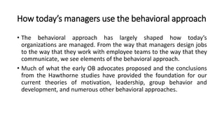 How today’s managers use the behavioral approach
• The behavioral approach has largely shaped how today’s
organizations are managed. From the way that managers design jobs
to the way that they work with employee teams to the way that they
communicate, we see elements of the behavioral approach.
• Much of what the early OB advocates proposed and the conclusions
from the Hawthorne studies have provided the foundation for our
current theories of motivation, leadership, group behavior and
development, and numerous other behavioral approaches.
 