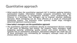 Quantitative approach
• What exactly does the quantitative approach do? It involves applying statistics,
optimization models, information models, computer simulations, and other
quantitative techniques to management activities. Linear programming, for
instance, is a technique that managers use to improve resource allocation
decisions. Work scheduling can be more efficient as a result of critical-path
scheduling analysis. The economic order quantity model helps managers
determine optimum inventory levels.
• How today’s managers use the quantitative approach
• The quantitative approach contributes directly to management decision making
in the areas of planning and control. For instance, when managers make
budgeting, queuing, scheduling, quality control, and similar decisions, they
typically rely on quantitative techniques. Specialized software has made the use
of these techniques less intimidating for managers, although many still feel
anxious about using them.
 