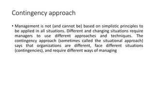 Contingency approach
• Management is not (and cannot be) based on simplistic principles to
be applied in all situations. Different and changing situations require
managers to use different approaches and techniques. The
contingency approach (sometimes called the situational approach)
says that organizations are different, face different situations
(contingencies), and require different ways of managing
 