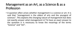 Management as an Art, as a Science & as a
Profession
• A question often arises whether management is a science or art. It is
said that "management is the oldest of arts and the youngest of
sciences". This explains the changing nature of management but does
not exactly answer what management is? To have an exact answer to
the question it is necessary to know the meanings of the terms
"Science" and "Art".
 