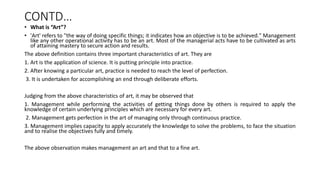 CONTD…
• What is “Art”?
• 'Art' refers to "the way of doing specific things; it indicates how an objective is to be achieved." Management
like any other operational activity has to be an art. Most of the managerial acts have to be cultivated as arts
of attaining mastery to secure action and results.
The above definition contains three important characteristics of art. They are
1. Art is the application of science. It is putting principle into practice.
2. After knowing a particular art, practice is needed to reach the level of perfection.
3. It is undertaken for accomplishing an end through deliberate efforts.
Judging from the above characteristics of art, it may be observed that
1. Management while performing the activities of getting things done by others is required to apply the
knowledge of certain underlying principles which are necessary for every art.
2. Management gets perfection in the art of managing only through continuous practice.
3. Management implies capacity to apply accurately the knowledge to solve the problems, to face the situation
and to realise the objectives fully and timely.
The above observation makes management an art and that to a fine art.
 