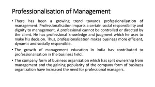 Professionalisation of Management
• There has been a growing trend towards professionalisation of
management. Professionalisation imparts a certain social responsibility and
dignity to management. A professional cannot be controlled or directed by
the client. He has professional knowledge and judgment which he uses to
make his decision. Thus, professionalisation makes business more efficient,
dynamic and socially responsible.
• The growth of management education in India has contributed to
professionalisation in the business field.
• The company form of business organization which has split ownership from
management and the gaining popularity of the company form of business
organization have increased the need for professional managers.
 