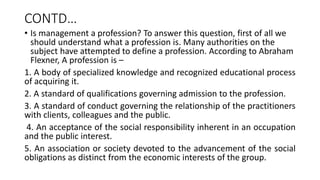CONTD…
• Is management a profession? To answer this question, first of all we
should understand what a profession is. Many authorities on the
subject have attempted to define a profession. According to Abraham
Flexner, A profession is –
1. A body of specialized knowledge and recognized educational process
of acquiring it.
2. A standard of qualifications governing admission to the profession.
3. A standard of conduct governing the relationship of the practitioners
with clients, colleagues and the public.
4. An acceptance of the social responsibility inherent in an occupation
and the public interest.
5. An association or society devoted to the advancement of the social
obligations as distinct from the economic interests of the group.
 