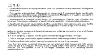 CONTD….
• A critical evaluation of the above definitions show that professionalisation of business management
shows that –
1. There exists a systematic body of knowledge on management. A professional should have formally
acquired the specialized knowledge and skill for management. Management is taught as a discipline in
various educational institutes, throughout the world.
2. Membership of a profession should depend on the observance of certain rules of conduct and
behaviour. The decisions and actions of a professional are guided by certain ethical considerations.
3. A profession is based on a systematic body of knowledge that is held in common and lends itself to
application. Thus, a profession should have no ideological bias in the discharge of his functions.
A close scrutiny of management shows that management unlike law or medicine is not a full-fledged
profession. The reasons are –
1. It is not obligatory to possess specific qualifications for being appointed as a manager.
2. There is no single association to regulate the educational and training standards of managers.
3. Uniform professional standards have not been set up for the practicing managers.
Thus, from the above mentioned discussion we can understand that management fulfils certain
criteria to call it a profession. Whereas, it fails to meet certain other criteria. Therefore, we can
conclude that management is not a full-fledged profession but it is advancing towards
professionalisation.
 