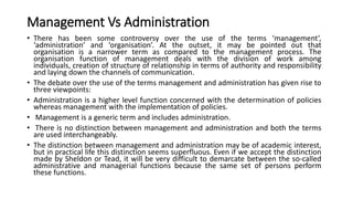 Management Vs Administration
• There has been some controversy over the use of the terms ‘management’,
‘administration’ and ‘organisation’. At the outset, it may be pointed out that
organisation is a narrower term as compared to the management process. The
organisation function of management deals with the division of work among
individuals, creation of structure of relationship in terms of authority and responsibility
and laying down the channels of communication.
• The debate over the use of the terms management and administration has given rise to
three viewpoints:
• Administration is a higher level function concerned with the determination of policies
whereas management with the implementation of policies.
• Management is a generic term and includes administration.
• There is no distinction between management and administration and both the terms
are used interchangeably.
• The distinction between management and administration may be of academic interest,
but in practical life this distinction seems superfluous. Even if we accept the distinction
made by Sheldon or Tead, it will be very difficult to demarcate between the so-called
administrative and managerial functions because the same set of persons perform
these functions.
 