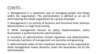 CONTD…
1. Management is a systematic way of managing people and things
within the organization. The administration is defined as an act of
administering the whole organization by a group of people.
2. Management is an activity of business and functional level, whereas
Administration is a high-level activity.
3. While management focuses on policy implementation, policy
formulation is performed by the administration.
4. Functions of administration include legislation and determination.
Conversely, functions of management are executive and governing.
5. Administration takes all the important decisions of the organization
while management makes decisions under the boundaries set by the
administration.
 