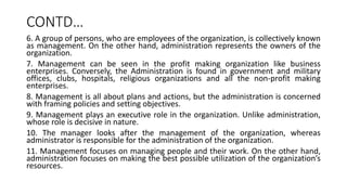 CONTD…
6. A group of persons, who are employees of the organization, is collectively known
as management. On the other hand, administration represents the owners of the
organization.
7. Management can be seen in the profit making organization like business
enterprises. Conversely, the Administration is found in government and military
offices, clubs, hospitals, religious organizations and all the non-profit making
enterprises.
8. Management is all about plans and actions, but the administration is concerned
with framing policies and setting objectives.
9. Management plays an executive role in the organization. Unlike administration,
whose role is decisive in nature.
10. The manager looks after the management of the organization, whereas
administrator is responsible for the administration of the organization.
11. Management focuses on managing people and their work. On the other hand,
administration focuses on making the best possible utilization of the organization’s
resources.
 
