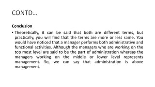 CONTD…
Conclusion
• Theoretically, it can be said that both are different terms, but
practically, you will find that the terms are more or less same. You
would have noticed that a manager performs both administrative and
functional activities. Although the managers who are working on the
top most level are said to be the part of administration whereas the
managers working on the middle or lower level represents
management. So, we can say that administration is above
management.
 