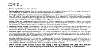 CONTD…
• Ethics is important because of the following:
• Satisfying Basic Human Needs: Being fair, honest and ethical is one the basic human needs. Every employee desires to be
such himself and to work for an organization that is fair and ethical in its practices.
• Creating Credibility: An organization that is believed to be driven by moral values is respected in the society even by those
who may have no information about the working and the businesses or an organization. Infosys, for example is perceived
as an organization for good corporate governance and social responsibility initiatives. This perception is held far and wide
even by those who do not even know what business the organization is into.
• Uniting People and Leadership: An organization driven by values is revered by its employees also. They are the common
thread that brings the employees and the decision makers on a common platform. This goes a long way in aligning
behaviors within the organization towards achievement of one common goal or mission.
• Improving Decision Making: A man’s destiny is the sum total of all the decisions that he/she takes in course of his life. The
same holds true for organizations. Decisions are driven by values. For example an organization that does not value
competition will be fierce in its operations aiming to wipe out its competitors and establish a monopoly in the market.
• Long Term Gains: Organizations guided by ethics and values are profitable in the long run, though in the short run they
may seem to lose money. Tata group, one of the largest business conglomerates in India was seen on the verge of decline
at the beginning of 1990’s, which soon turned out to be otherwise. The same company’s Tata NANO car was predicted as a
failure, and failed to do well but the same is picking up fast now.
• Securing the Society: Often ethics succeeds law in safeguarding the society. The law machinery is often found acting as a
mute spectator, unable to save the society and the environment. Technology, for example is growing at such a fast pace
that the by the time law comes up with a regulation we have a newer technology with new threats replacing the older
one. Lawyers and public interest litigations may not help a great deal but ethics can.
• Ethics tries to create a sense of right and wrong in the organizations and often when the law
fails, it is the ethics that may stop organizations from harming the society or environment.
 