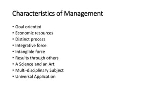 Characteristics of Management
• Goal oriented
• Economic resources
• Distinct process
• Integrative force
• Intangible force
• Results through others
• A Science and an Art
• Multi-disciplinary Subject
• Universal Application
 