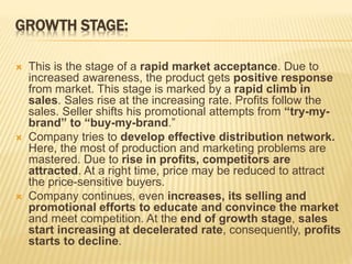 GROWTH STAGE:
 This is the stage of a rapid market acceptance. Due to
increased awareness, the product gets positive response
from market. This stage is marked by a rapid climb in
sales. Sales rise at the increasing rate. Profits follow the
sales. Seller shifts his promotional attempts from “try-my-
brand” to “buy-my-brand.”
 Company tries to develop effective distribution network.
Here, the most of production and marketing problems are
mastered. Due to rise in profits, competitors are
attracted. At a right time, price may be reduced to attract
the price-sensitive buyers.
 Company continues, even increases, its selling and
promotional efforts to educate and convince the market
and meet competition. At the end of growth stage, sales
start increasing at decelerated rate, consequently, profits
starts to decline.
 