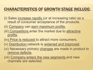 CHARACTERISTICS OF GROWTH STAGE INCLUDE:
(i) Sales increase rapidly (or at increasing rate) as a
result of consumer acceptance of the products.
(ii) Company can earn maximum profits.
(iii) Competitors enter the market due to attractive
profits.
(iv) Price is reduced to attract more consumers.
(v) Distribution network is widened and improved.
(vi) Necessary primary changes are made in product to
remove defects.
(vii) Company enters the new segments and new
channels are selected.
 