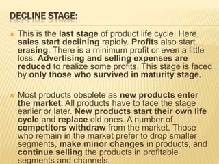 DECLINE STAGE:
 This is the last stage of product life cycle. Here,
sales start declining rapidly. Profits also start
erasing. There is a minimum profit or even a little
loss. Advertising and selling expenses are
reduced to realize some profits. This stage is faced
by only those who survived in maturity stage.
 Most products obsolete as new products enter
the market. All products have to face the stage
earlier or later. New products start their own life
cycle and replace old ones. A number of
competitors withdraw from the market. Those
who remain in the market prefer to drop smaller
segments, make minor changes in products, and
continue selling the products in profitable
segments and channels.
 