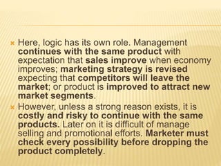  Here, logic has its own role. Management
continues with the same product with
expectation that sales improve when economy
improves; marketing strategy is revised
expecting that competitors will leave the
market; or product is improved to attract new
market segments.
 However, unless a strong reason exists, it is
costly and risky to continue with the same
products. Later on it is difficult of manage
selling and promotional efforts. Marketer must
check every possibility before dropping the
product completely.
 